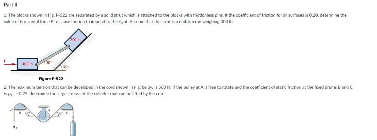Part II
1. The blocks shown in Fig. P-522 are separated by a solid strut which is attached to the blocks with frictionless pins. If the coefficient of friction for all surfaces is 0.20, determine the
value of horizontal force P to cause motion to impend to the right. Assume that the strut is a uniform rod weighing 300 lb.
200 lb
400 lb
130°
45°
Figure P-522
2. The maximum tension that can be developed in the cord shown in Fig. below is 500 N. If the pulley at A is free to rotate and the coefficient of static friction at the fixed drums B and C
is µ, = 0.25, determine the largest mass of the cylinder that can be lifted by the cord.
B
45
MATH:
