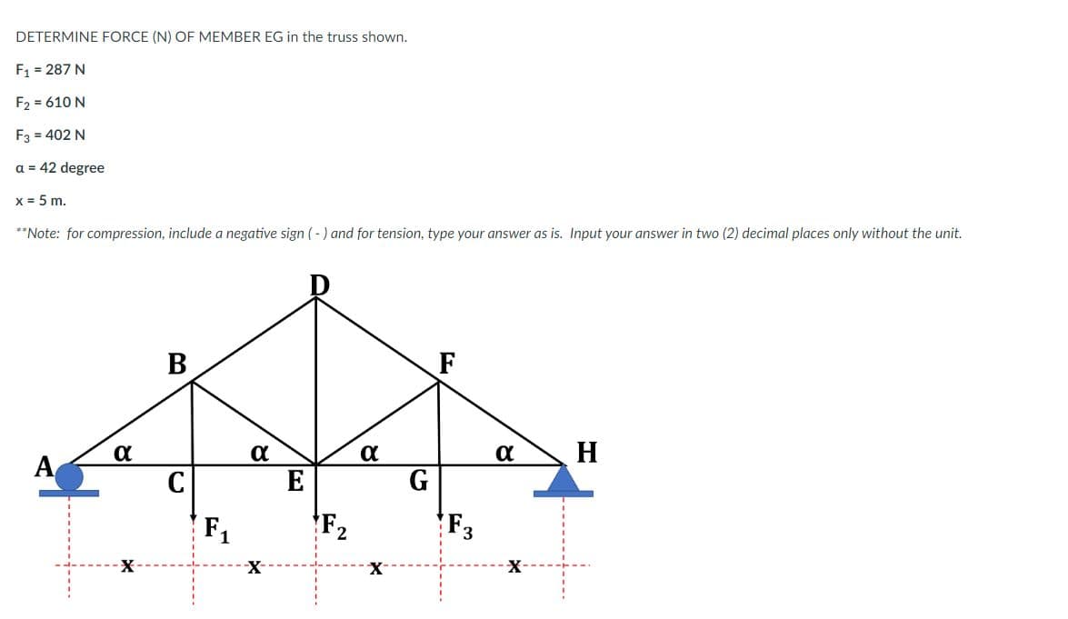 DETERMINE FORCE (N) OF MEMBER EG in the truss shown.
F1 = 287 N
F2 = 610 N
F3 = 402 N
a = 42 degree
x = 5 m.
**Note: for compression, include a negative sign (-) and for tension, type your answer as is. Input your answer in two (2) decimal places only without the unit.
В
F
α
a
H
A
E
G
F1
F2
F3
