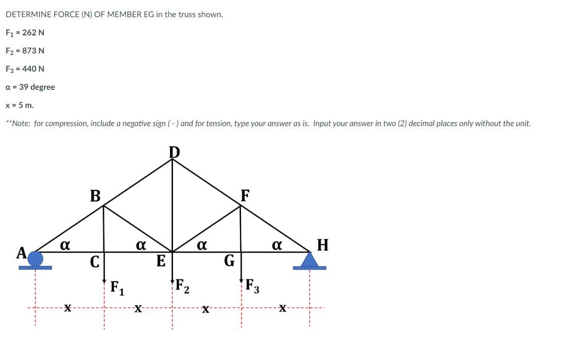 DETERMINE FORCE (N) OF MEMBER EG in the truss shown.
F1 = 262 N
F2 = 873 N
F3 = 440 N
a = 39 degree
x = 5 m.
**Note: for compression, include a negative sign (-) and for tension, type your answer as is. Input your answer in two (2) decimal places only without the unit.
В
F
a
H
A
C
E
G
F1
F2
F3
X-
