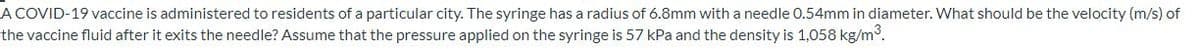 A COVID-19 vaccine is administered to residents of a particular city. The syringe has a radius of 6.8mm with a needle 0.54mm in diameter. What should be the velocity (m/s) of
the vaccine fluid after it exits the needle? Assume that the pressure applied on the syringe is 57 kPa and the density is 1,058 kg/m°.
