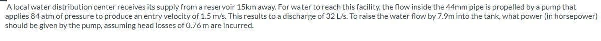 A local water distribution center receives its supply from a reservoir 15km away. For water to reach this facility, the flow inside the 44mm pipe is propelled by a pump that
applies 84 atm of pressure to produce an entry velocity of 1.5 m/s. This results to a discharge of 32 L/s. To raise the water flow by 7.9m into the tank, what power (in horsepower)
should be given by the pump, assuming head losses of 0.76 m are incurred.

