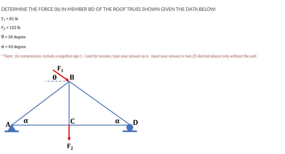 DETERMINE THE FORCE (Ib) IN MEMBER BD OF THE ROOF TRUSS SHOWN GIVEN THE DATA BELOW:
F1 = 81 lb
F2 = 122 lb
e = 34 degree
a = 43 degree
**Note: for compression, include a negative sign ( - ) and for tension, type your answer as is. Input your answer in two (2) decimal places only without the unit.
F1
α
A
F2
