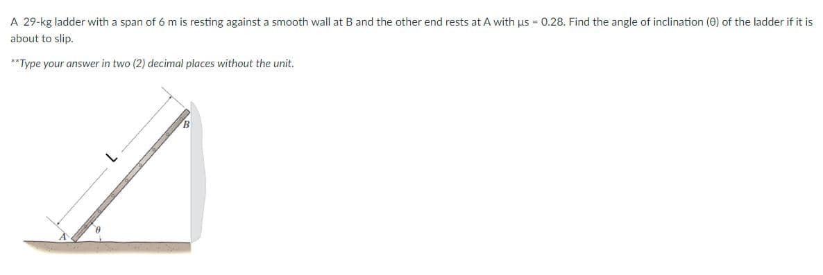 A 29-kg ladder with a span of 6 m is resting against a smooth wall at B and the other end rests at A with us = 0.28. Find the angle of inclination (0) of the ladder if it is
about to slip.
**Type your answer in two (2) decimal places without the unit.
