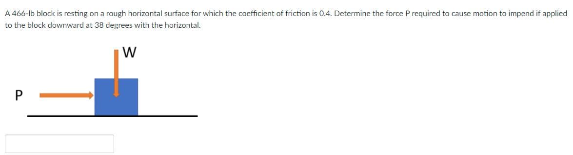 A 466-lb block is resting on a rough horizontal surface for which the coefficient of friction is 0.4. Determine the force P required to cause motion to impend if applied
to the block downward at 38 degrees with the horizontal.
W
P
