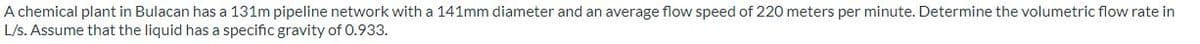 A chemical plant in Bulacan has a 131m pipeline network with a 141mm diameter and an average flow speed of 220 meters per minute. Determine the volumetric flow rate in
L/s. Assume that the liquid has a specific gravity of 0.933.
