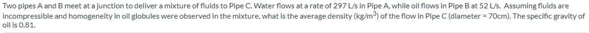 Two pipes A and B meet at a junction to deliver a mixture of fluids to Pipe C. Water flows at a rate of 297 L/s in Pipe A, while oil flows in Pipe B at 52 L/s. Assuming fluids are
incompressible and homogeneity in oil globules were observed in the mixture, what is the average density (kg/m) of the flow in Pipe C (diameter = 70cm). The specific gravity of
oil is 0.81.
