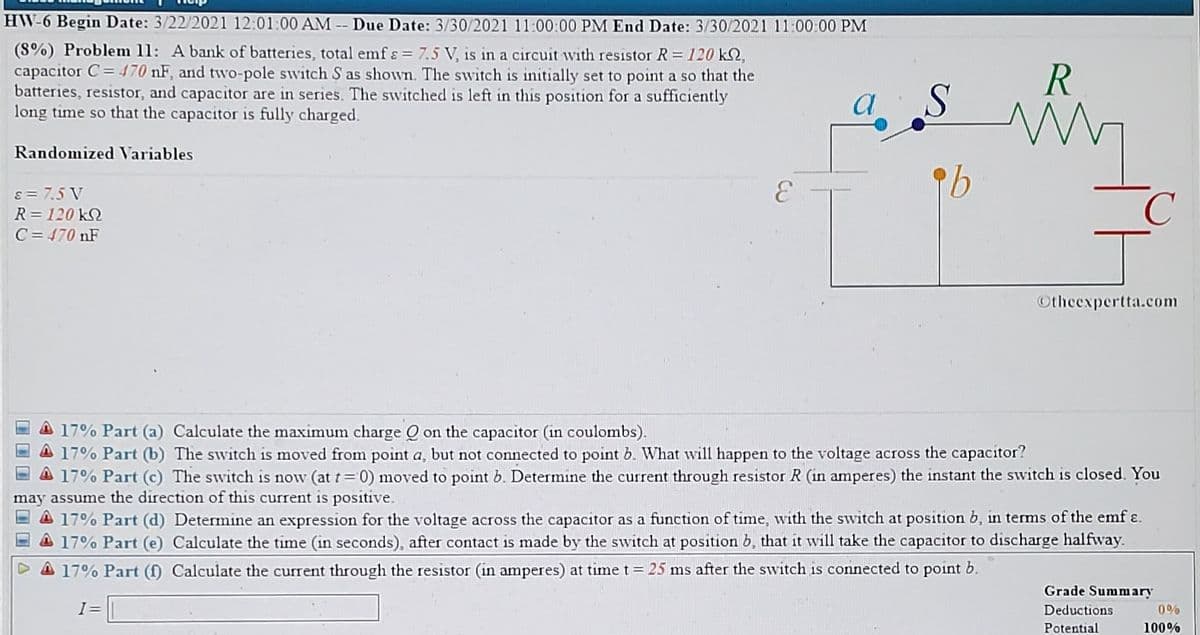 HW-6 Begin Date: 3/22/2021 12:01:00 AM -- Due Date: 3/30/2021 11:00:00 PM End Date: 3/30/2021 11:00:00 PM
(8%) Problem 11: A bank of batteries, total emf ɛ = 7.5 V, is in a circuit with resistor R 120 kS2,
capacitor C= 470 nF, and twvo-pole switch S as shown. The switch is initially set to point a so that the
batteries, resistor, and capacitor are in series. The switched is left in this position for a sufficiently
long time so that the capacitor is fully charged.
R
a
Randomized Variables
3.
s= 7.5 V
R= 120 kN
C = 470 nF
Otheexpertta.com
A 17% Part (a) Calculate the maximum charge Q on the capacitor (in coulombs).
A 17% Part (b) The switch is moved from point a, but not connected to point b. What will happen to the voltage across the capacitor?
A 17% Part (c) The switch is now (at t=0) moved to point b. Determine the current through resistor R (in amperes) the instant the switch is closed. You
may assume the direction of this current is positive.
A 17% Part (d) Determine an expression for the voltage across the capacitor as a function of time, with the switch at position b, in terms of the emf ɛ.
A 17% Part (e) Calculate the time (in seconds), after contact is made by the switch at position b, that it will take the capacitor to discharge halfway.
D A 17% Part (f) Calculate the current through the resistor (in amperes) at time t= 25 ms after the switch is connected to point b.
Grade Summary
I=
Deductions
0%
Potential
100%
