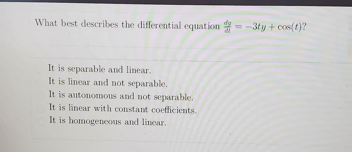 What best describes the differential equation = -3ty + cos(t)?
dy
dt
|
It is separable and linear.
It is linear and not separable.
It is autonomous and not separable.
It is linear with constant coefficients.
It is homogeneous and linear.
