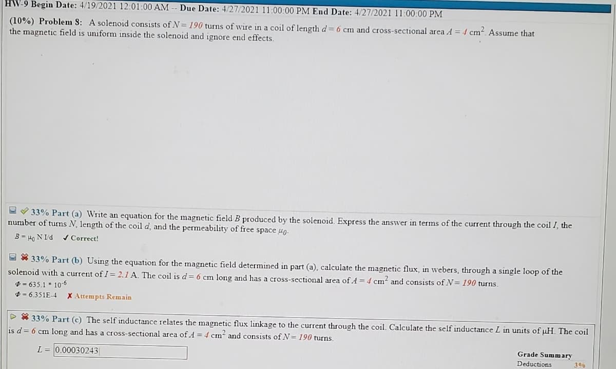 HW-9 Begin Date: 4/19/2021 12:01:00 AM
Due Date: 4/27/2021 11:00:00 PM End Date: 4/27/2021 11:00:00 PM
(10%) Problem S: A solenoid consists of N= 190 turns of wire in a coil of length d= 6 cm and cross-sectional area A = 4 cm². Assume that
the magnetic field is uniform inside the solenoid and ignore end effects.
e V 33% Part (a) Write an equation for the magnetic field B produced by the solenoid. Express the answer in terms of the current through the coil I, the
number of turns N, length of the coil d, and the permeability of free space ug.
B = 40 N Id
/ Correct!
9 X 33% Part (b) Using the equation for the magnetic field determined in part (a), calculate the magnetic flux, in webers, through a single loop of the
solenoid with a current of I= 2.1 A. The coil is d = 6 cm long and has a cross-sectional area of A = 4 cm² and consists of N= 190 turns.
$ = 635.1 * 10-6
$ = 6.351E-4
X Attempts Remain
> * 33% Part (c) The self inductance relates the magnetic flux linkage to the current through the coil. Calculate the self inductance L in units of uH. The coil
is d= 6 cm long and has a cross-sectional area of A = 4 cm- and consists of N= 190 turns.
L = 0.00030243|
Grade Summary
Deductions
396
