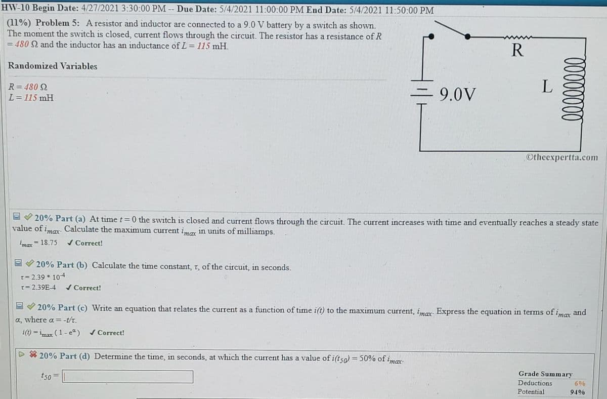 HW-10 Begin Date: 4/27/2021 3:30:00 PM -- Due Date: 5/4/2021 11:00:00 PM End Date: 5/4/2021 11:50:00 PM
(11%) Problem 5: A resistor and inductor are connected to a 9.0 V battery by a switch as shown.
The moment the switch is closed, current flows through the circuit. The resistor has a resistance of R
= 480 Q and the inductor has an inductance of L = 115 mH.
R
Randomized Variables
R= 480 2
L= 115 mH
= 9.0V
L
Otheexpertta.com
20% Part (a) At time t 0 the switch is closed and current flows through the circuit. The current increases with time and eventually reaches a steady state
value of imar Calculate the maximum current imax in units of milliamps.
Imax
= 18.75
/ Correct!
20% Part (b) Calculate the time constant, t, of the circuit, in seconds.
T= 2.39 * 104
[= 2.39E-4
/ Correct!
20% Part (c) Write an equation that relates the current as a function of time i(t) to the maximum current, imar Express the equation in terms of imax
and
a, where a = -t/t.
i(t) = imax (1- e“)
/ Correct!
20% Part (d) Determine the time, in seconds, at which the current has a value of i(tsa) = 50% of imar
Grade Summary
t50 =
Deductions
696
Potential
94%
0000000
