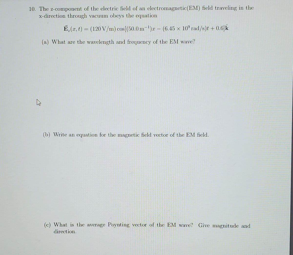 10. The z-component of the electric field of an electromagnetic(EM) field traveling in the
x-direction through vacuum obeys the equation
E,(r, t
)3 (120 V/m) cos[(50.0 m-1)r- (6.45 x 10° rad/s)t + 0.6 k
(a) What are the wavelength and frequency of the EM wave?
(b) Write an equation for the magnetic field vector of the EM field.
(c) What is the average Poynting vector of the EM wave? Give magnitude and
direction.
