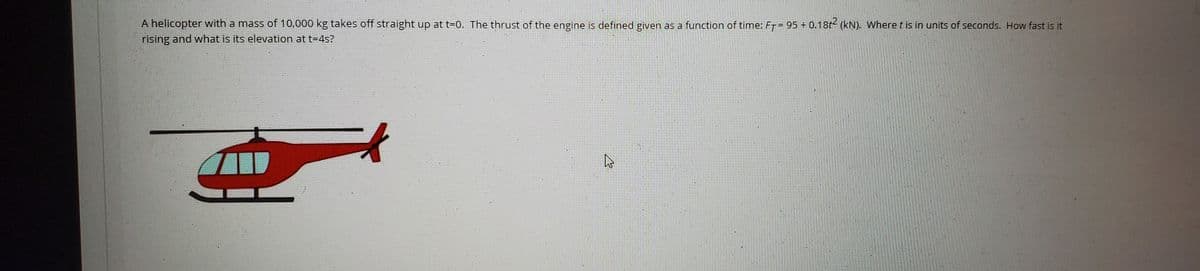 A helicopter with a mass of 10,000 kg takes off straight up at t=0. The thrust of the engine is defined given as a function of time: FT= 95 0.18t- (kN). Where t is in units of seconds. How fast is it
rising and what is its elevation at t=4s?
