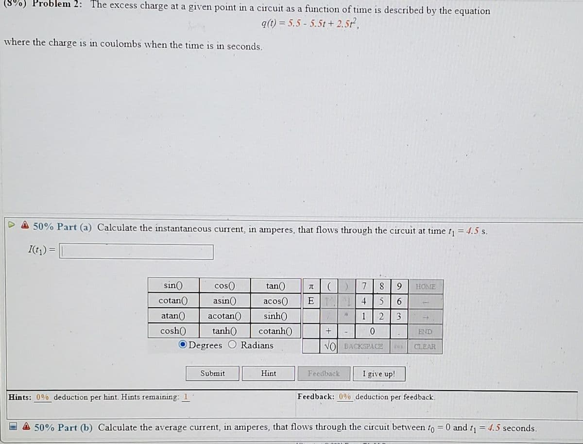 Problem 2: The excess charge at a given point in a circuit as a function of time is described by the equation
a(t) = 5.5 - 5.5t + 2.5,
where the charge is in coulombs when the time is in seconds.
50% Part (a) Calculate the instantaneous current, in amperes, that flows through the circuit at time t = 4.5 s.
I(t)) =
sin)
cos()
tan()
7
9.
HOME
cotan()
asin()
acos()
E 4
6.
atan()
acotan()
sinh(
1
3
cosh(
tanh()
cotanh)
END
O Degrees
Radians
VO BACKSPACE
CLEAR
DEL
Submit
Hint
Feedback
I give up!
Hints: 0% deduction per hint. Hints remaining:
Feedback: 0% deduction per feedback.
A 50% Part (b) Calculate the average current, in amperes, that flows through the circuit between to = 0 and t = 4.5 seconds.
