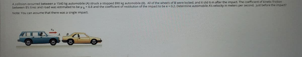 A collision occurred between a 1540 kg automobile (A) struck a stopped 890 kg automobile (B). All of the wheels of B were locked, and it slid 6 m after the impact. The coefficient of kinetic friction
between B's tires and road was estimated to be u k = 0.8 and the coefficient of restitution of the impact to be e = 0.2. Determine automobile A's velocity in meters per second, just before the impact?
Note: You can assume that there was a single impact.
VA
A B
