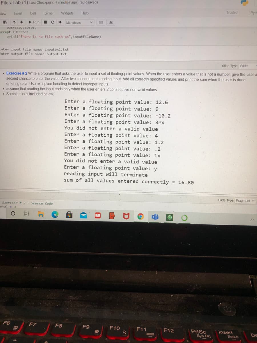 Files-Lab (1) Last Checkpoint 7 minutes ago (autosaved)
hew
Insert
Cell
Kernel
Widgets
Help
Trusted
|Pyth
个
Run
%3D
Markdown
outrile.cIose)
except IOError:
print("There is no file sush as", inputFileName)
Enter input file name: inputex1.txt
Enter output file name: output.txt
Slide Type Slide
• Exercise # 2 Write a program that asks the user to input a set of floating-point values. When the user enters a value that is not a number, give the user a
second chance to enter the value. After two chances, quit reading input. Add all correctly specified values and print the sum when the user is done
entering data. Use exception handling to detect improper inputs.
• assume that reading the input ends only when the user enters 2 consecutive non valid values
• Sample run is included below:
Enter a floating point value: 12.6
Enter a floating point value: 9
Enter a floating point value: -10.2
Enter a floating point value: 3rx
You did not enter a valid value
Enter a floating point value: 4
Enter a floating point value: 1.2
Enter a floating point value: .2
Enter a floating point value: 1x
You did not enter a valid value
Enter a floating point value: y
reading input will terminate
sum of all values entered correctly = 16.80
Slide Type Fragment v
Exercise # 2
Source Code
ntal = A
F6
F7
F8
F9
F10
F11
F12
PrtSc
Sys Rq
Insert
De
ScrLk
