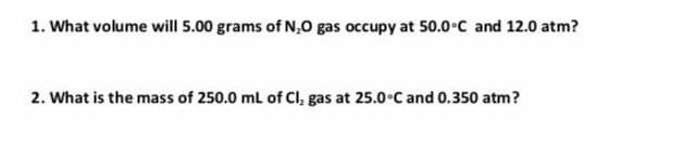 1. What volume will 5.00 grams of N,0 gas occupy at 50.0°C and 12.0 atm?
2. What is the mass of 250.0 ml of Cl, gas at 25.0°C and 0.350 atm?
