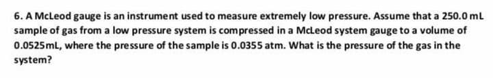 6. A McLeod gauge is an instrument used to measure extremely low pressure. Assume that a 250.0 ml
sample of gas from a low pressure system is compressed in a McLeod system gauge to a volume of
0.0525ml, where the pressure of the sample is 0.0355 atm. What is the pressure of the gas in the
system?
