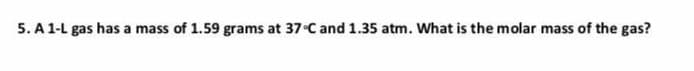 5. A 1-L gas has a mass of 1.59 grams at 37 C and 1.35 atm. What is the molar mass of the gas?
