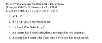 III. Determine whether the statement is true or false.
(Example: if B+2 = 10, then 4 x 3= 7 is FALSE
8+2-10 is TRUE, 4 x 3-7 is FALSE, T-Fis F)
1. -15 < 15
2. 8+3 = 11 or 5 is an even number
3. 1= 2 and 15 is divisible by 2
4. If a square has 4 equal sides, then a rectangle has two diagonals.
5. A square has 4 equal sides if and only if a triangle has one diagonal.
