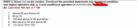 PART 3. Given ( x) as the number. Construct the provided statements into its logical condition.
Use logical operators (88, |I. ) and conditional operators (>,<>=,<=,=,=)."
Ex. Less than 100 ans. x< 100
1. Above 80 and Below 50
2. 50 to 70
3. 100 and above or 90 and below
4. Not equal to 95 and above 98
5. 1 to 25 or 76 to 100
