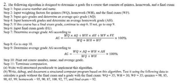 2. Ihe following algorithm is designed to determinc a grade for a course thnt consists of quizzes. homcwork, and a final cxam:
Step 2: Input weighting factors for quizzes (WQ), bomework (WH), and the final exam (WF).
Step 3: Input quir grades and determine an average quir grade (AQ).
Step 4: Input homework grades and determine an average homework grade (AH).
S: Ir'chis course has a linul exam grade, contimue lo step 6. I not, go to step 9.
Step 6: Input final exam grade (FE).
Step 7: Determine average grude AG nccording tn
WQ x AQ + WIH x AH + WF x FF
Ex 100%
AG =
WQ + WH + WF
Step 8: Go lo step 10.
Step 9: Determine average grade AG nccording to
WQ x AQ + WH x AH
x 100%
WQ + WH
AG =
Step 10: Print out course number, name, and average grade.
Step 11: Terminate cemputation.
(a) Write well-structured pscudocode to implement this algorithm.
(b) Write, debug, und document u structured computer progrum hused on this algorithm. Test it using the following data to
calculate a grade without the final cxam and a grade with the final exam: WQ 35; WH = 30; WF 35; quizzes = 98, 85,
90, 65, 99; homework - 95, 90, 87, 100, 92, 77; und final exam- 92.
