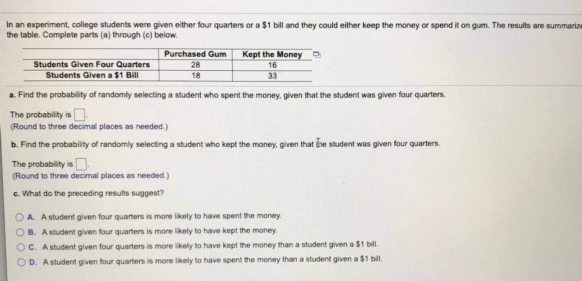 In an experiment, college students were given either four quarters or a $1 bill and they could either keep the money or spend it on gum. The results are summarize
the table. Complete parts (a) through (c) below.
Purchased Gum
Kept the Money
Students Given Four Quarters
28
16
Students Given a $1 Bill
18
33
a. Find the probability of randomly selecting a student who spent the money, given that the student was given four quarters.
The probability is
(Round to three decimal places as needed.)
b. Find the probability of randomly selecting a student who kept the money, given that ine student was given four quarters.
The probability is
(Round to three decimal places as needed.)
c. What do the preceding results suggest?
O A. A student given four quarters is more likely to have spent the money.
O B. A student given four quarters is more likely to have kept the money.
O C. A student given four quarters is more likely to have kept the money than a student given a $1 bill.
O D. A student given four quarters is more likely to have spent the money than a student given a $1 bill.
