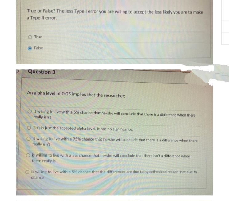 True or False? The less Type I error you are willing to accept the less likely you are to make
a Type Il error.
True
False
Question 3
An alpha level of 0.05 implies that the researcher:
O is willing to live with a 5% chance that he/she will conclude that there is a difference when there
really isn't
O This is just the accepted alpha level, it has no significance.
O is willing to live with a 95% chance that he/she will conclude that there is a difference when there
really isn't
O is willing to live with a 5% chance that he/she will conclude that there isn't a difference when
there really is
is willing to live with a 5% chance that the differences are duc to hypothesized reason, not due to
chance
