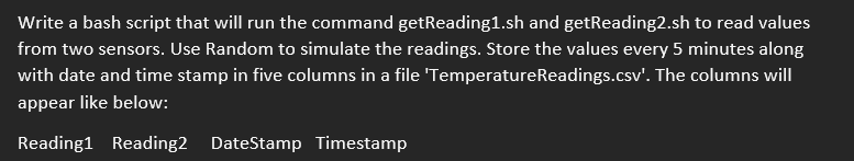 Write a bash script that will run the command getReading1.sh and getReading2.sh to read values
from two sensors. Use Random to simulate the readings. Store the values every 5 minutes along
with date and time stamp in five columns in a file 'TemperatureReadings.csv'. The columns will
appear like below:
Reading1 Reading2 DateStamp Timestamp
