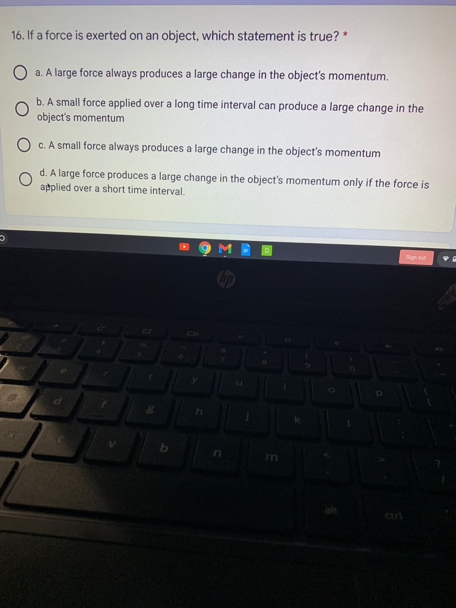 16. If a force is exerted on an object, which statement is true? *
O a. A large force always produces a large change in the object's momentum.
b. A small force applied over a long time interval can produce a large change in the
object's momentum
O c. A small force always produces a large change in the object's momentum
d. A large force produces a large change in the object's momentum only if the force is
applied over a short time interval.
Sign out
96
e
alt
ctri
