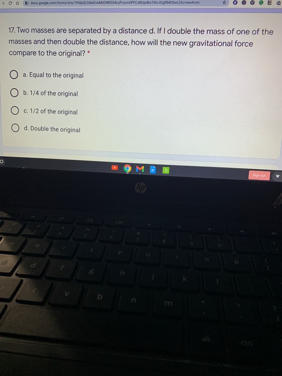 b docs.google.com/forms/d/e/1FAlpQLSdwEvnMd2NR5S4cyFcszvUPFCsRUpdbx76lv.JGgfB4126xc2A/viewform
17. Two masses are separated by a distance d. If I double the mass of one of the
masses and then double the distance, how will the new gravitational force
compare to the original? *
a. Equal to the original
b. 1/4 of the original
c. 1/2 of the original
d. Double the original
D
Sign out
Cip
