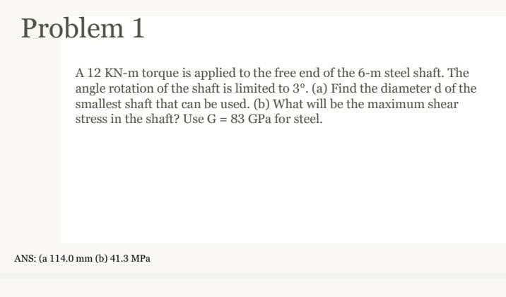 Problem 1
A 12 KN-m torque is applied to the free end of the 6-m steel shaft. The
angle rotation of the shaft is limited to 3°. (a) Find the diameter d of the
smallest shaft that can be used. (b) What will be the maximum shear
stress in the shaft? Use G = 83 GPa for steel.
ANS: (a 114.0 mm (b) 41.3 MPa