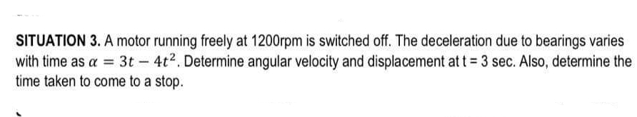 SITUATION 3. A motor running freely at 1200rpm is switched off. The deceleration due to bearings varies
with time as a = 3t - 4t². Determine angular velocity and displacement at t = 3 sec. Also, determine the
time taken to come to a stop.