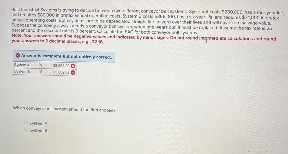 Rust Industrial Systems is trying to decide between two different conveyor belt systems. System A costs $260,000, has a four-year life,
and requires $80,000 in pretax annual operating costs. System B costs $366,000, has a six-year life, and requires $74,000 in pretax
annual operating costs. Both systems are to be depreciated straight-line to zero over their lives and will have zero salvage value.
Suppose the company always needs a conveyor belt system; when one wears out, it must be replaced. Assume the tax rate is 25
percent and the discount rate is 9 percent. Calculate the EAC for both conveyor belt systems.
Note: Your answers should be negative values and indicated by minus signs. Do not round intermediate calculations and round
your answers to 2 decimal places, e.g., 32.16.
Answer is complete but not entirely correct.
System A
$
38,562.29 X
System B
$
25,802.08 x
Which conveyor belt system should the firm choose?
System A
System B