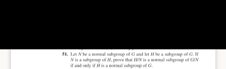 51. Let N be a normal subgroup of G and let H be a subgroup of G. If
N is a subgroup of H, prove that H/N is a normal subgroup of G/N
if and only if H is a normal subgroup of G.
