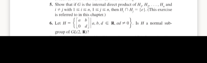 5. Show that if G is the internal direct product of H,, H,, . . . , H, and
i+ j with Isisn, Isjsn, then H, NH, = (e). (This exercise
is referred to in this chapter.)
a b
6. Let H
b, d E R, ad yoh
Is H a normal sub-
group of GL(2, R)?
