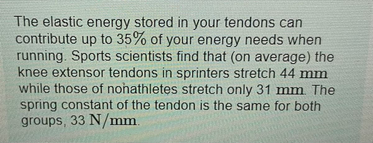 The elastic energy stored in your tendons can
contribute up to 35% of your energy needs when
running. Sports scientists find that (on average) the
knee extensor tendons in sprinters stretch 44 mm
while those of nohathletes stretch only 31 mm The
spring constant of the tendon is the same for both
groups, 33 N/mm
