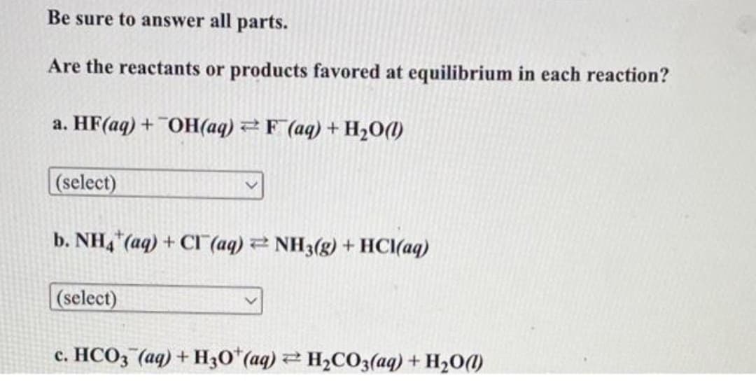 Be sure to answer all parts.
Are the reactants or products favored at equilibrium in each reaction?
a. HF(aq) +¯OH(aq) 2F (aq) + H2O(1)
(select)
b. NH,(aq) + C (aq) 2 NH3(g) + HCI(aq)
(select)
c. HCO3 (aq) + H3O (aq) H2CO3(aq) + H20(1)
