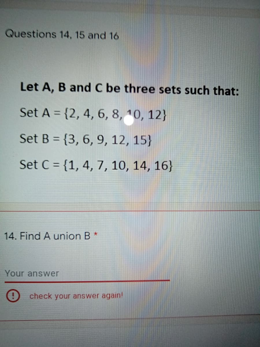 Questions 14, 15 and 16
Let A, B and C be three sets such that:
Set A = {2, 4, 6, 8, 10, 12}
%3D
Set B = {3, 6, 9, 12, 15}
Set C = {1, 4, 7, 10, 14, 16}
14. Find A union B *
Your answer
O check your answer again!
