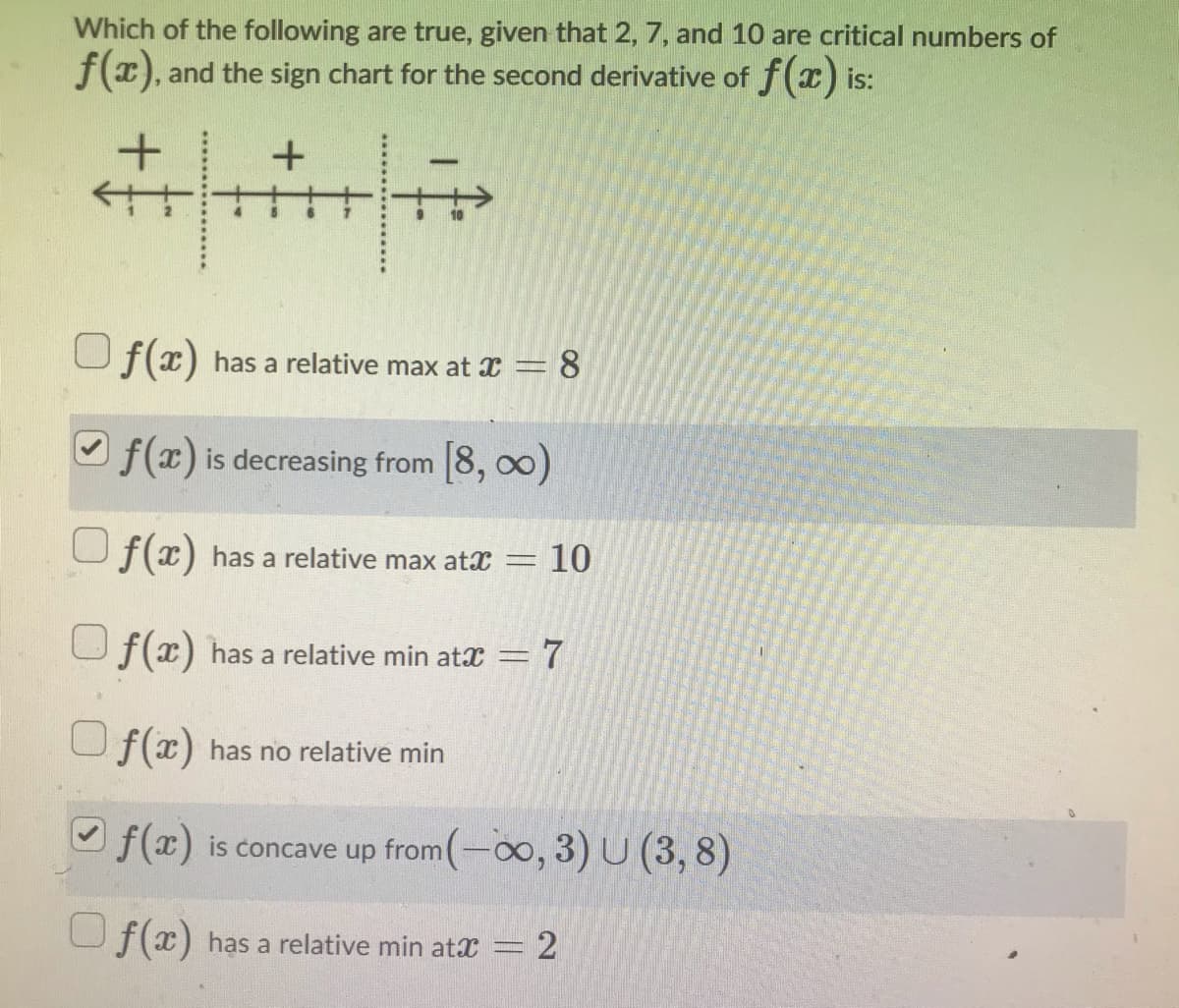 Which of the following are true, given that 2, 7, and 10 are critical numbers of
f(x), and the sign chart for the second derivative of f(x) is:
U f(x) has a relative max at x = 8
O f(x) is decreasing from 8, 00)
U f(x) has a relative max atx = 10
Uf(x) has a relative min atx =7
U f(x) has no relative min
f(x) is concave up from(-0o, 3) U (3, 8)
f(x) has a relative min atx
= 2
