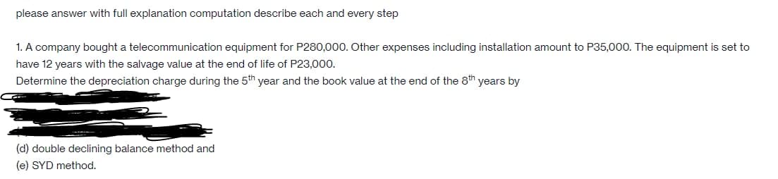 please answer with full explanation computation describe each and every step
1. A company bought a telecommunication equipment for P280,000. Other expenses including installation amount to P35,000. The equipment is set to
have 12 years with the salvage value at the end of life of P23,000.
Determine the depreciation charge during the 5th year and the book value at the end of the 8th years by
(d) double declining balance method and
(e) SYD method.