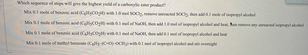 Which sequence of steps will give the highest yield of a carboxylic ester product?
Mix 0.1 mole of benzoic acid (C6H5CO2H) with 1.0 mol SOC12, remove unreacted SOC12, then add 0.1 mole of isopropyl alcohol
O Mix 0.1 mole of benzoic acid (C6H5CO2H) with 0.1 mol of NaOH, then add 1.0 mol of isopropyl alcohol and heat, Men remove any unreacted isopropyl alcohol
O Mix 0.1 mole of benzoic acid (C6H5CO2H) with 0.1 mol of NaOH, then add 0.1 mol of isopropyl alcohol and heat
Mix 0.1 mole of methyl benzoate (C6H5-(C=0)-OCH3) with 0.1 mol of isopropyl alcohol and stir overnight
