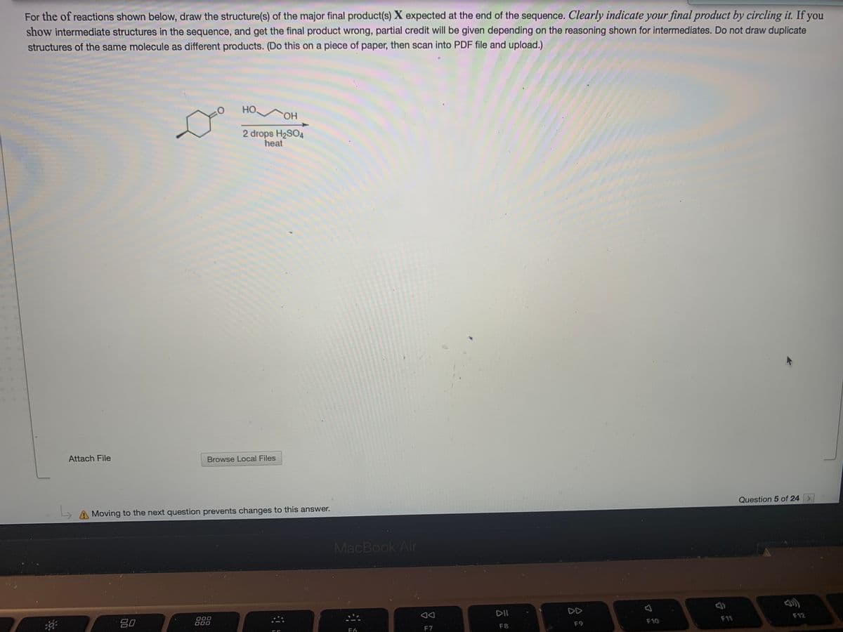 For the of reactions shown below, draw the structure(s) of the major final product(s) X expected at the end of the sequence. Clearly indicate your final product by circling it. If you
show intermediate structures in the sequence, and get the final product wrong, partial credit will be given depending on the reasoning shown for intermediates. Do not draw duplicate
structures of the same molecule as different products. (Do this on a piece of paper, then scan into PDF file and upload.)
Но,
HO,
2 drops H2SO4
heat
Attach File
Browse Local Files
A Moving to the next question prevents changes to this answer.
Question 5 of 24 >
MacBook Air
80
O00
000
DII
DD
F9
F10
F11
F12
F6
F7
F8
