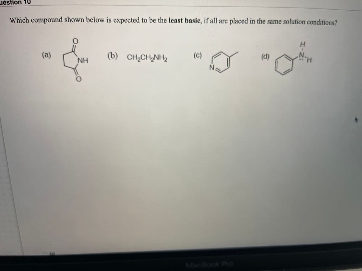 uestion 10
Which compound shown below is expected to be the least basic, if all are placed in the same solution conditions?
(a)
(b) CH2CH,NH2
(c)
(d)
NH
N.
H.
MacBook Pro
HIN:
