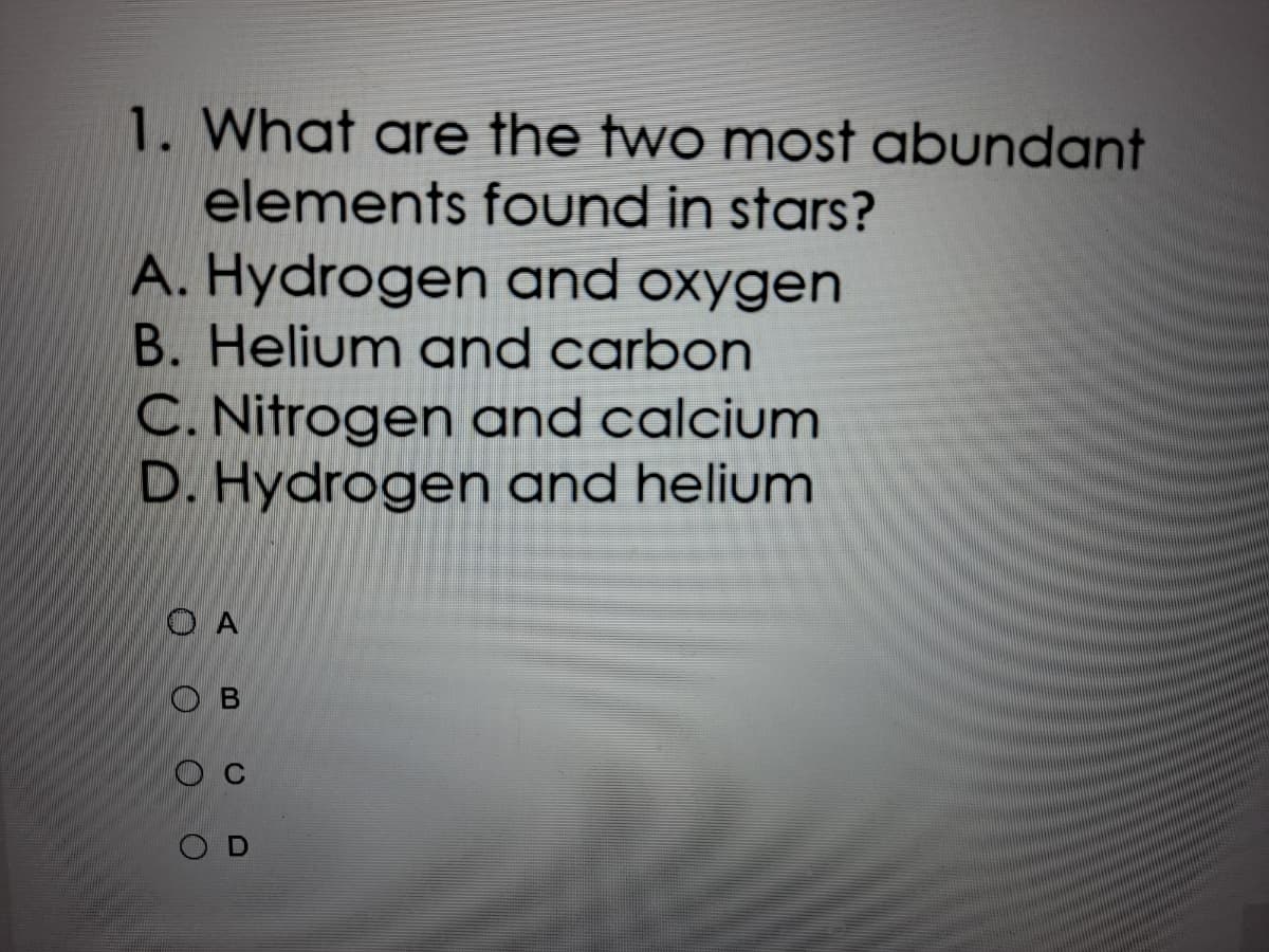 1. What are the two most abundant
elements found in stars?
A. Hydrogen and oxygen
B. Helium and carbon
C. Nitrogen and calcium
D. Hydrogen and helium
O A
O B
O C
O D
