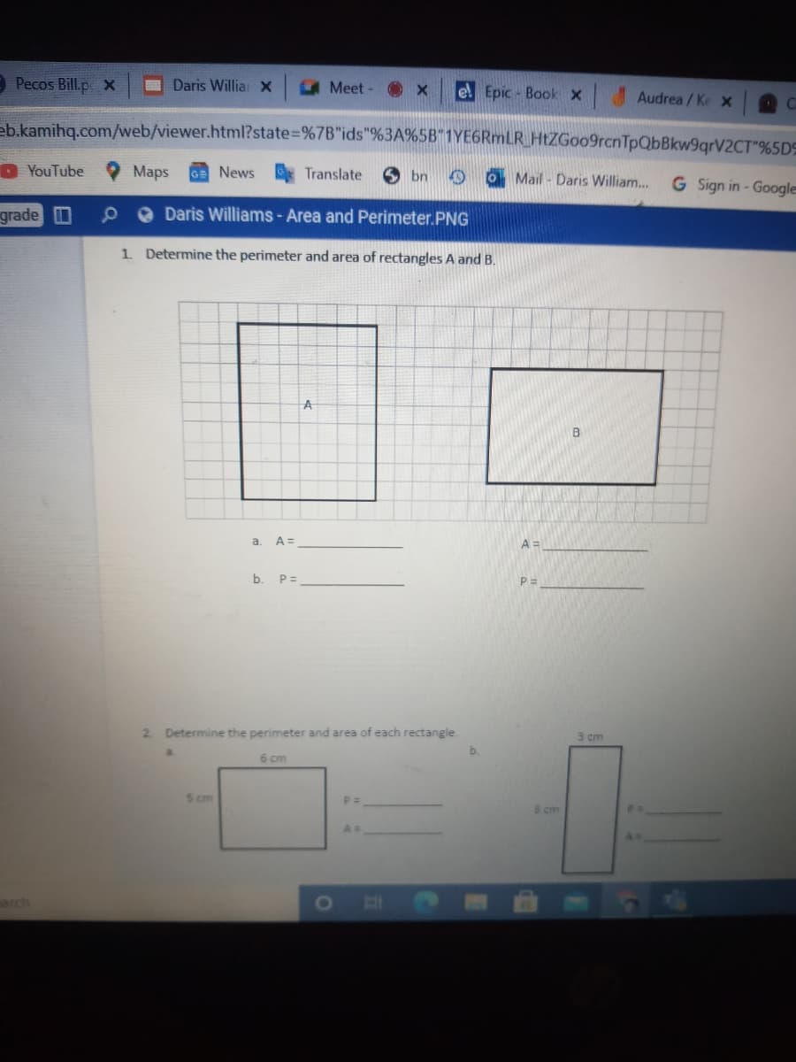 9 Pecos Bill.p x
Daris Willia: x
A Meet - X
el Epic - Book x Audrea/Ke x
C.
eb.kamihq.com/web/viewer.html?state=%7B"ids"%3A%5B"1YE6RmLR_HtZGoo9rcnTpQbBkw9qrV2CT"%5D9
D YouTube
Maps
GE News
Translate
O bn
Mail - Daris William..
G Sign in - Googles
grade 0
O Daris Williams - Area and Perimeter.PNG
1. Determine the perimeter and area of rectangles A and B.
B
a.
A =
b. P=
2. Determine the perimeter and area of each rectangle.
3 cm
b.
6 cm
5 cm
8 cm
arch
1O
