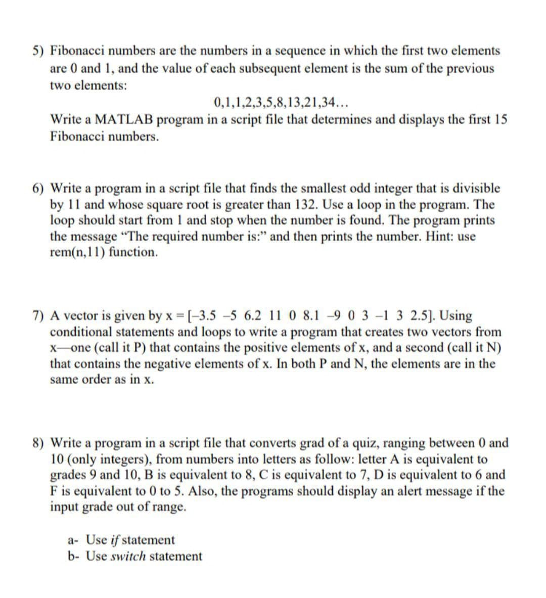 5) Fibonacci numbers are the numbers in a sequence in which the first two elements
are 0 and 1, and the value of each subsequent element is the sum of the previous
two elements:
0,1,1,2,3,5,8,13,21,34...
Write a MATLAB program in a script file that determines and displays the first 15
Fibonacci numbers.
6) Write a program in a script file that finds the smallest odd integer that is divisible
by 11 and whose square root is greater than 132. Use a loop in the program. The
loop should start from 1 and stop when the number is found. The program prints
the message "The required number is:" and then prints the number. Hint: use
rem(n, 11) function.
7) A vector is given by x = [-3.5 –5 6.2 11 0 8.1 -9 0 3 -1 3 2.5]. Using
conditional statements and loops to write a program that creates two vectors from
x-one (call it P) that contains the positive elements of x, and a second (call it N)
that contains the negative elements of x. In both P and N, the elements are in the
same order as in x.
8) Write a program in a script file that converts grad of a quiz, ranging between 0 and
10 (only integers), from numbers into letters as follow: letter A is equivalent to
grades 9 and 10, B is equivalent to 8, C is equivalent to 7, D is equivalent to 6 and
F is equivalent to 0 to 5. Also, the programs should display an alert message if the
input grade out of range.
a- Use if statement
b- Use switch statement
