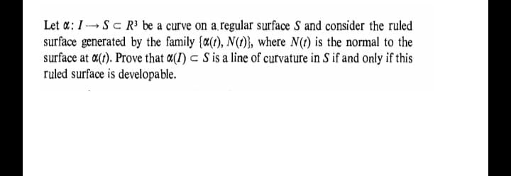 Let a: I -Sc R³ be a curve on a,regular surface S and consider the ruled
surface generated by the family (a(), N(t), where N(1) is the normal to the
surface at a(). Prove that a(I) c S is a line of curvature in S if and only if this
ruled surface is developable.
