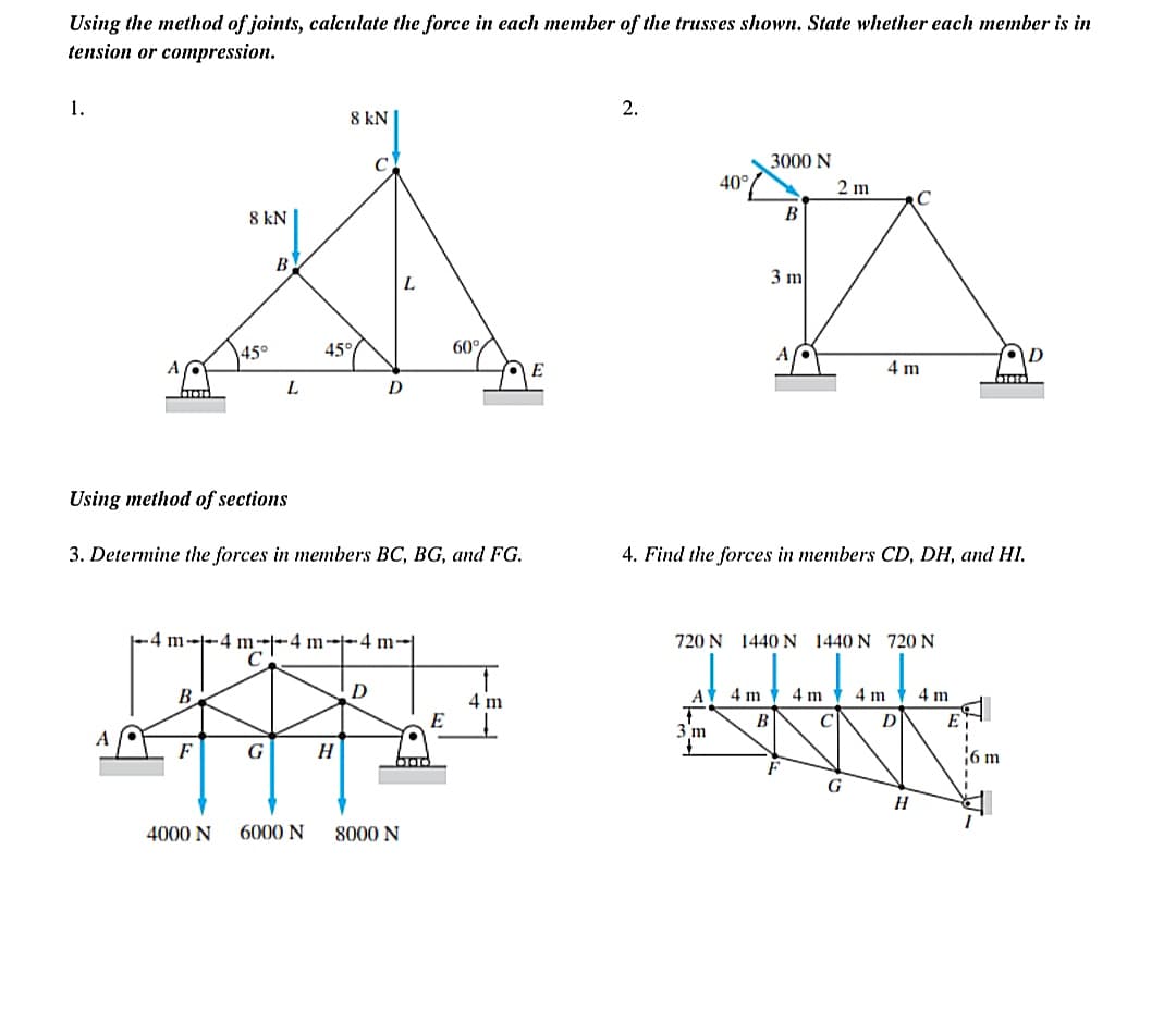 Using the method of joints, calculate the force in each member of the trusses shown. State whether each member is in
tension or compression.
1.
B
8 kN
F
45°
4000 N
B
L
G
-4 m-4 m-4 m--4 m
C
Using method of sections
3. Determine the forces in members BC, BG, and FG.
8 kN
45°
6000 N
H
D
D
L
8000 N
60%
E
4 m
E
2.
40°
3000 N
A 4 m
3 m
B
3 m
B
4. Find the forces in members CD, DH, and HI.
720 N 1440 N 1440 N 720 N
2 m
4 m
C
4 m
G
с
4 m
D
H
4 m
E
01010
I
6 m