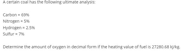 A certain coal has the following ultimate analysis:
Carbon = 69%
Nitrogen = 5%
Hydrogen = 2.5%
Sulfur = 7%
Determine the amount of oxygen in decimal form if the heating value of fuel is 27280.68 kJ/kg.
