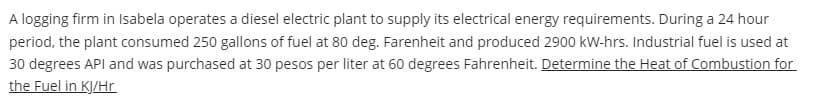 A logging firm in Isabela operates a diesel electric plant to supply its electrical energy requirements. During a 24 hour
period, the plant consumed 250 gallons of fuel at 80 deg. Farenheit and produced 2900 kW-hrs. Industrial fuel is used at
30 degrees API and was purchased at 30 pesos per liter at 60 degrees Fahrenheit. Determine the Heat of Combustion for
the Fuel in KJ/Hr.
